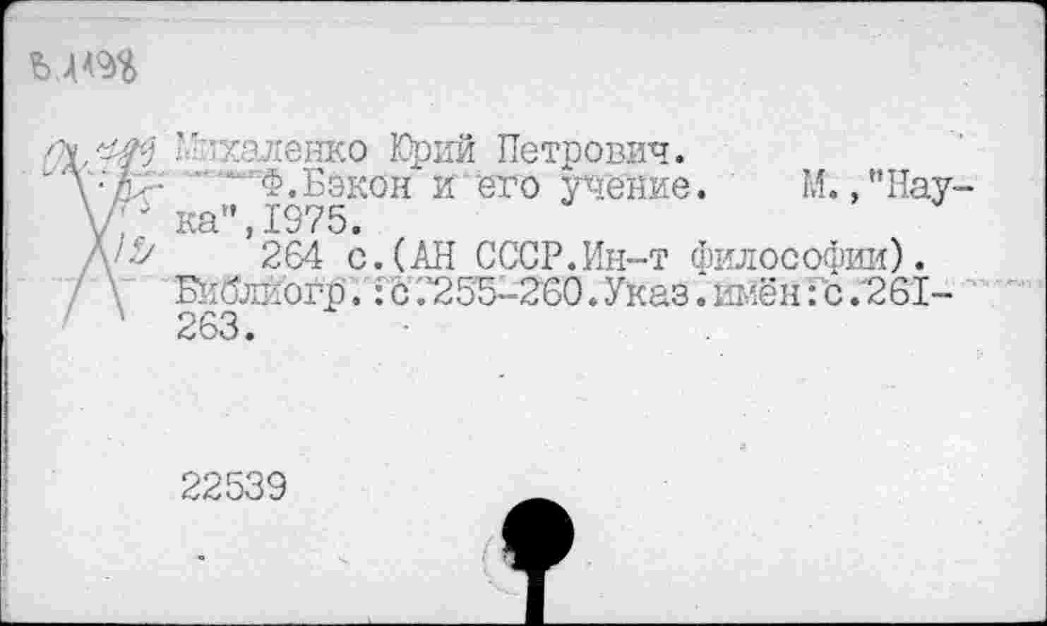 ﻿
’Ф'халенко Юрий Петрович.
\:к^	Ф.Бэкон и его учение. М. ,"Нау-
уГ ка",1975.
Л'^	264 с. (АН СССР.Ин-т философии).
Библиогр. Го '.’255-260. Указ. имен: с .'261-
1 263.
22539